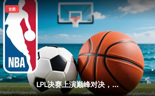 LPL决赛上演巅峰对决，JDG3-2险胜TES再夺银龙杯